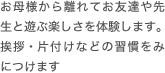 お母様から離れてお友達や先生と遊ぶ楽しさを体験します。挨拶・片付けなどの習慣をみにつけます