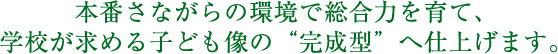 本番さながらの環境で総合力を育て、学校が求める子供像の“完成系”へ仕上げます。