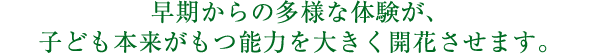 早期からの多様な体験が、子ども本来がもつ能力を大きく開花させます。