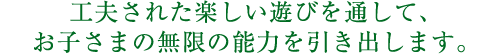 工夫された楽しい遊びを通して、子供の無限の能力を引き出します。