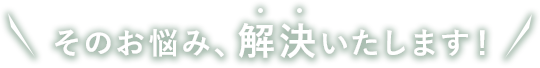 そのお悩み、解決いたします！