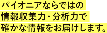 パイオニアならではの情報収集力・分析力で確かな情報をお届けします。