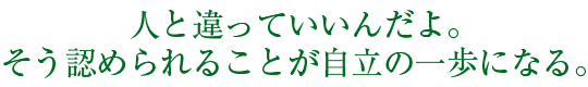 人と違っていいんだよ。そう認められることが自立の一歩になる。