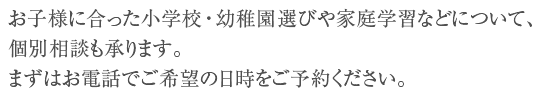 お子様に合った小学校・幼稚園選びや家庭学習などについて、個別相談も承ります。まずはお電話でご希望の日時をご予約ください。