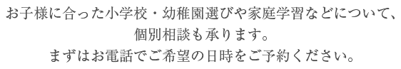 お子様に合った小学校・幼稚園選びや家庭学習などについて、個別相談も承ります。まずはお電話でご希望の日時をご予約ください。